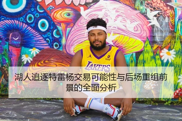 湖人追逐特雷杨交易可能性与后场重组前景的全面分析 - pg