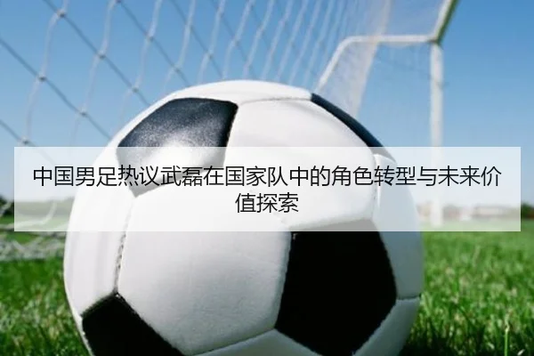 中国男足热议武磊在国家队中的角色转型与未来价值探索 | pg
